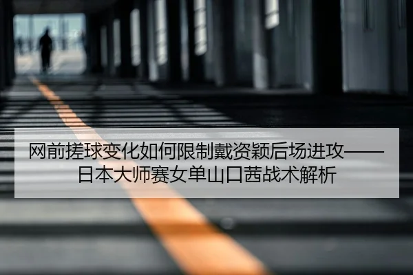 网前搓球变化如何限制戴资颖后场进攻——日本大师赛女单山口茜战术解析